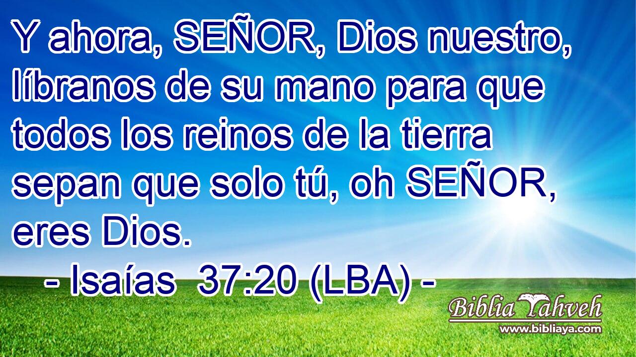 Y ahora, SEÑOR, Dios nuestro, líbranos de su mano para que todos los reinos de la tierra sepan que solo tú, oh SEÑOR, eres Dios.