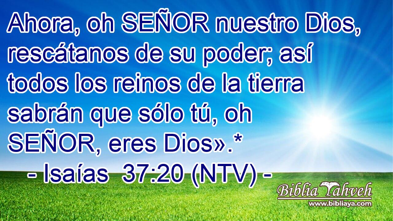 Ahora, oh SEÑOR nuestro Dios, rescátanos de su poder; así todos los reinos de la tierra sabrán que sólo tú, oh SEÑOR, eres Dios».*