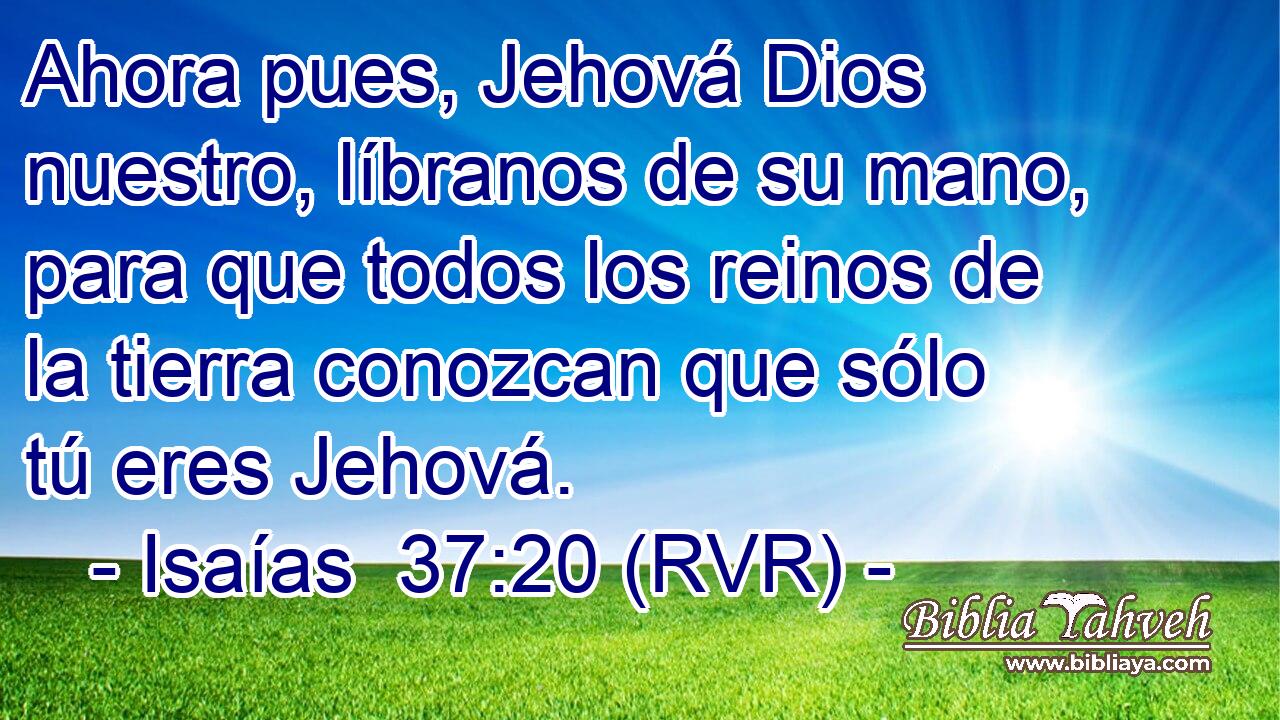 Ahora pues, Jehová Dios nuestro, líbranos de su mano, para que todos los reinos de la tierra conozcan que sólo tú eres Jehová.