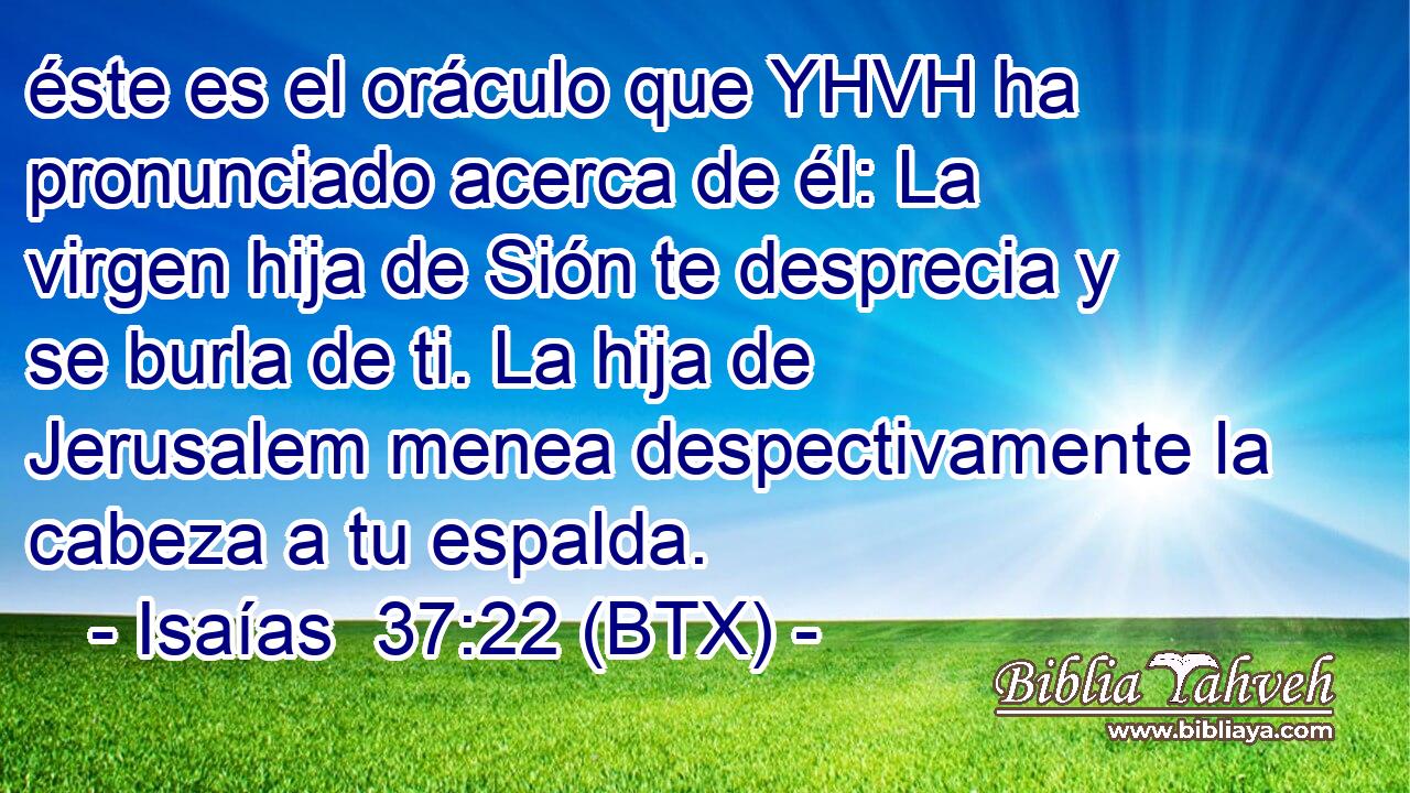 éste es el oráculo que YHVH ha pronunciado acerca de él: La virgen hija de Sión te desprecia y se burla de ti. La hija de Jerusalem menea despectivamente la cabeza a tu espalda.