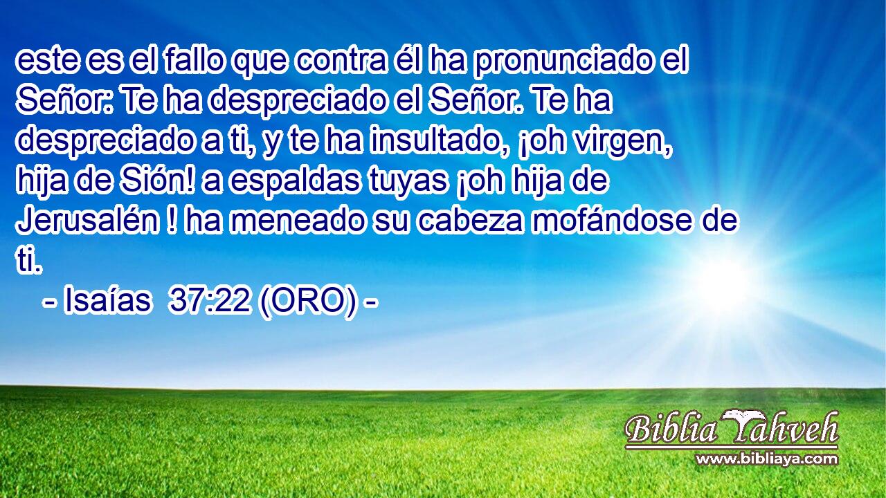  este es el fallo que contra él ha pronunciado el Señor: Te ha despreciado el Señor. Te ha despreciado a ti, y te ha insultado, ¡oh virgen, hija de Sión! a espaldas tuyas ¡oh hija de Jerusalén ! ha meneado su cabeza mofándose de ti. 
