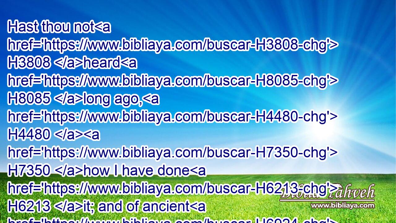 Hast thou not H3808 heard H8085 long ago, H4480  H7350 how I have done H6213 it; and of ancient H6924 times, H4480  H3117 that I have formed H3335 it? now H6258 have I brought it to pass, H935 that thou shouldest be H1961 to lay waste H7582 defenced H1219 cities H5892 into ruinous H5327 heaps.H1530