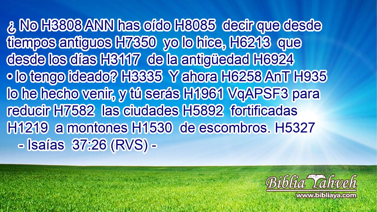 ¿ No H3808 ANN has oído H8085  decir que desde tiempos antiguos H7350  yo lo hice, H6213  que desde los días H3117  de la antigüedad H6924  • lo tengo ideado? H3335  Y ahora H6258 AnT H935 lo he hecho venir, y tú serás H1961 VqAPSF3 para reducir H7582  las ciudades H5892  fortificadas H1219  a montones H1530  de escombros. H5327  