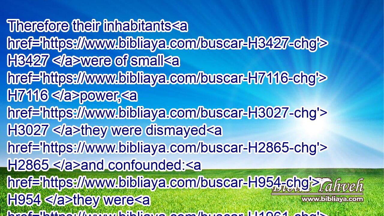 Therefore their inhabitants H3427 were of small H7116 power, H3027 they were dismayed H2865 and confounded: H954 they were H1961 as the grass H6212 of the field, H7704 and as the green H3419 herb, H1877 as the grass H2682 on the housetops, H1406 and as corn blasted H7711 before H6440 it be grown up.H7054