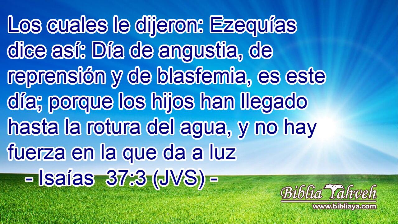 Los cuales le dijeron: Ezequías dice así: Día de angustia, de reprensión y de blasfemia, es este día; porque los hijos han llegado hasta la rotura del agua, y no hay fuerza en la que da a luz