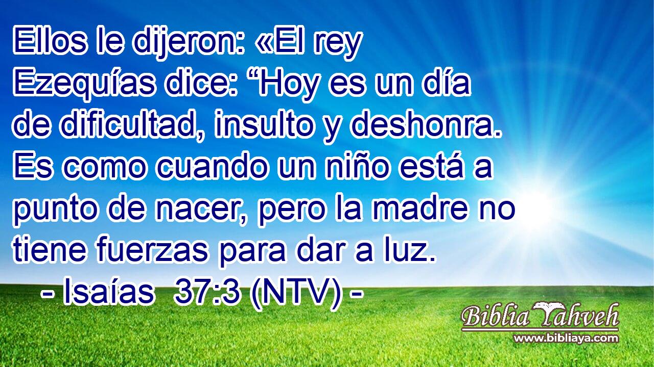 Ellos le dijeron: «El rey Ezequías dice: “Hoy es un día de dificultad, insulto y deshonra. Es como cuando un niño está a punto de nacer, pero la madre no tiene fuerzas para dar a luz.