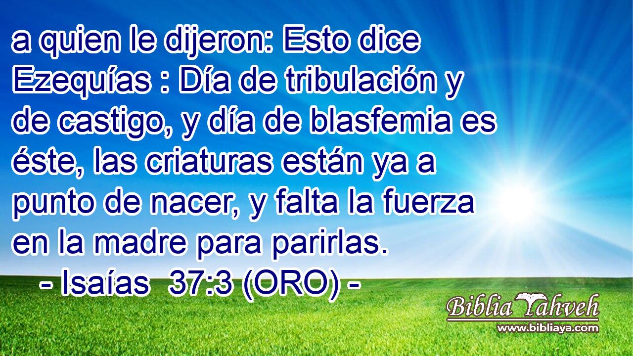  a quien le dijeron: Esto dice Ezequías : Día de tribulación y de castigo, y día de blasfemia es éste, las criaturas están ya a punto de nacer, y falta la fuerza en la madre para parirlas. 