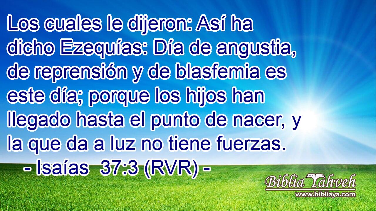 Los cuales le dijeron: Así ha dicho Ezequías: Día de angustia, de reprensión y de blasfemia es este día; porque los hijos han llegado hasta el punto de nacer, y la que da a luz no tiene fuerzas.