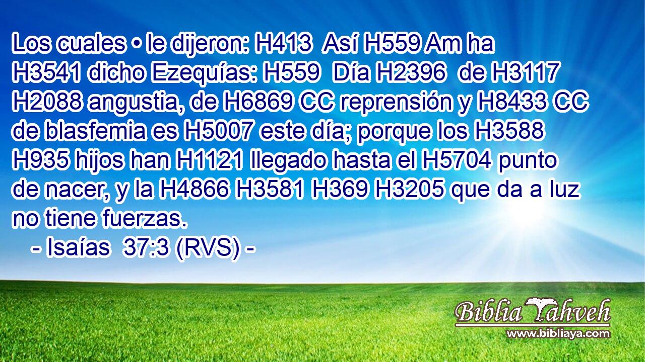 Los cuales • le dijeron: H413  Así H559 Am ha H3541 dicho Ezequías: H559  Día H2396  de H3117 H2088 angustia, de H6869 CC reprensión y H8433 CC de blasfemia es H5007 este día; porque los H3588 H935 hijos han H1121 llegado hasta el H5704 punto de nacer, y la H4866 H3581 H369 H3205 que da a luz no tiene fuerzas. 