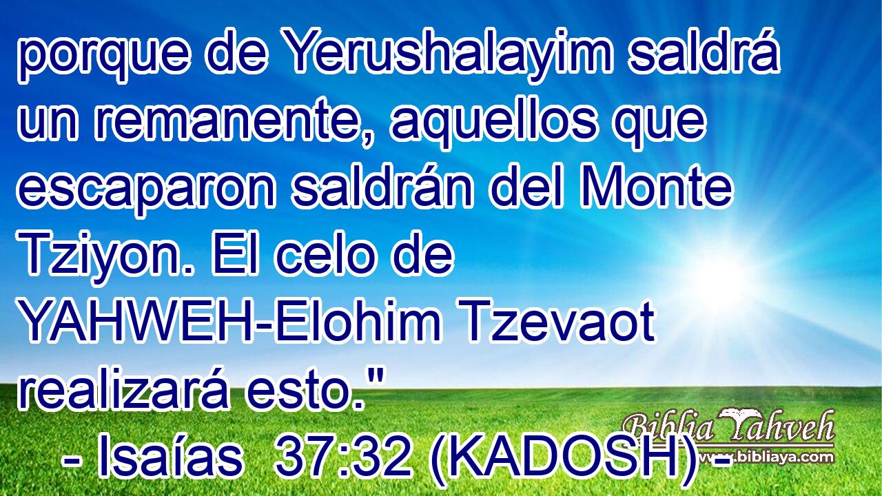  porque de Yerushalayim saldrá un remanente, aquellos que escaparon saldrán del Monte Tziyon. El celo de YAHWEH-Elohim Tzevaot realizará esto.