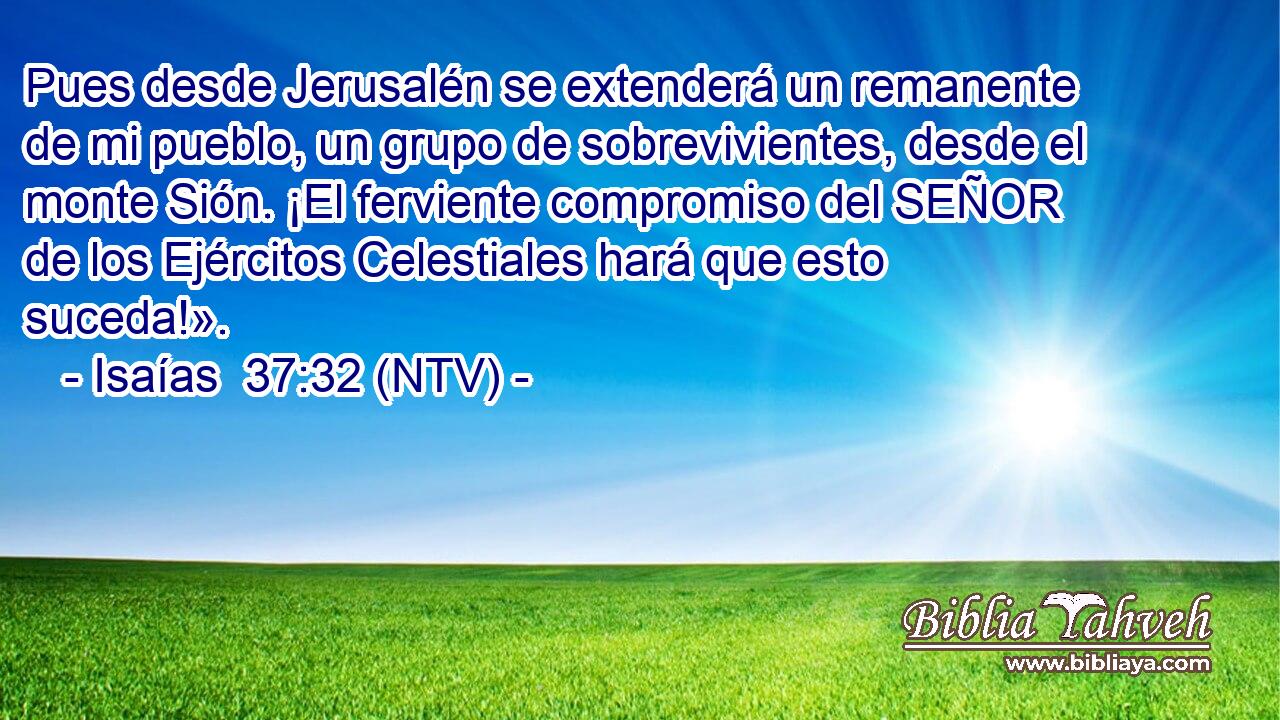 Pues desde Jerusalén se extenderá un remanente de mi pueblo, un grupo de sobrevivientes, desde el monte Sión. ¡El ferviente compromiso del SEÑOR de los Ejércitos Celestiales hará que esto suceda!».