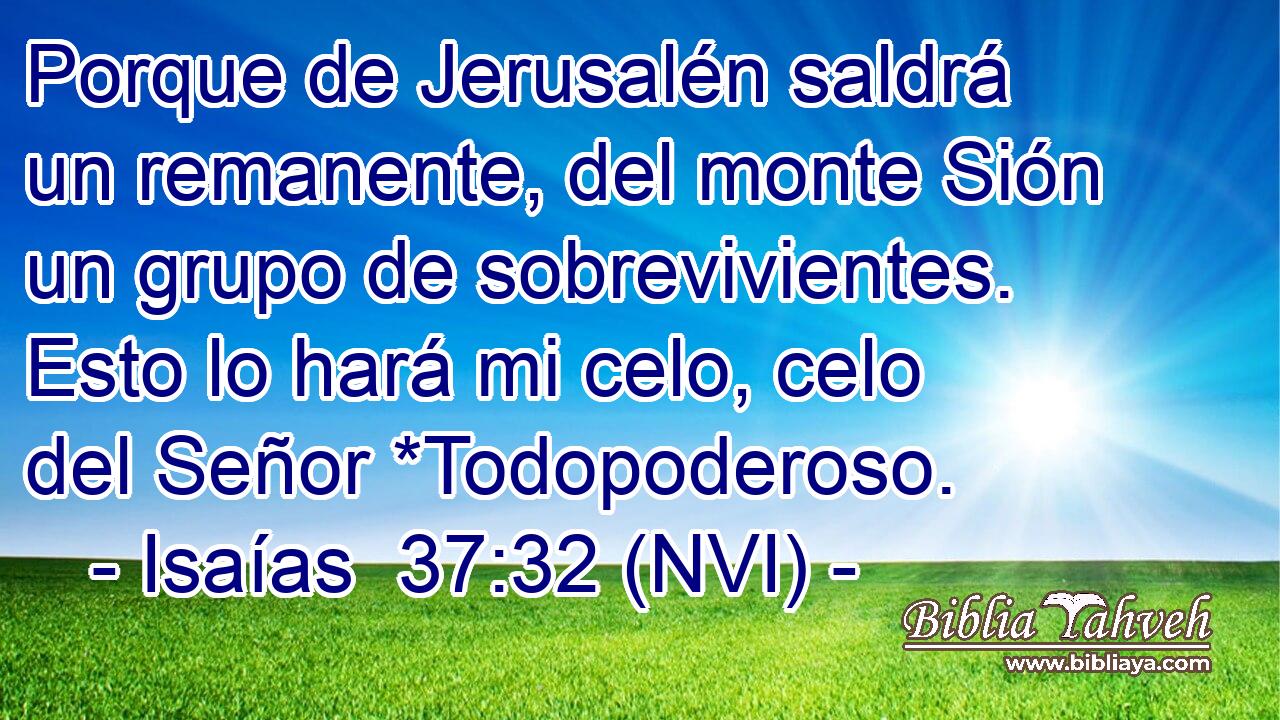  Porque de Jerusalén saldrá un remanente, del monte Sión un grupo de sobrevivientes. Esto lo hará mi celo, celo del Señor *Todopoderoso. 