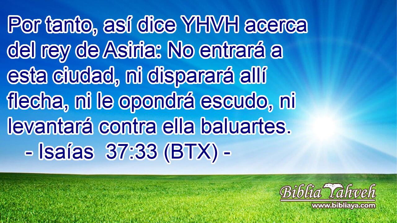 Por tanto, así dice YHVH acerca del rey de Asiria: No entrará a esta ciudad, ni disparará allí flecha, ni le opondrá escudo, ni levantará contra ella baluartes.