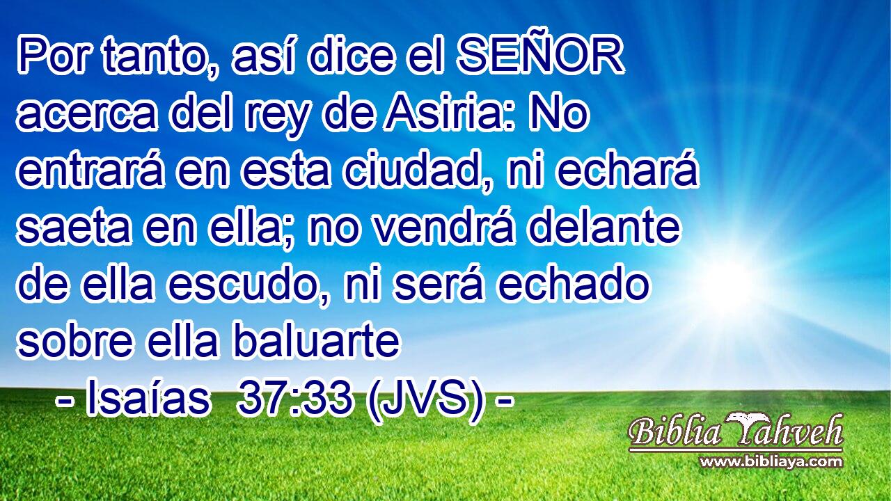 Por tanto, así dice el SEÑOR acerca del rey de Asiria: No entrará en esta ciudad, ni echará saeta en ella; no vendrá delante de ella escudo, ni será echado sobre ella baluarte
