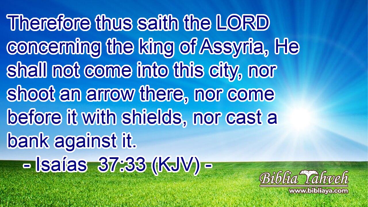 Therefore thus saith the LORD concerning the king of Assyria, He shall not come into this city, nor shoot an arrow there, nor come before it with shields, nor cast a bank against it.