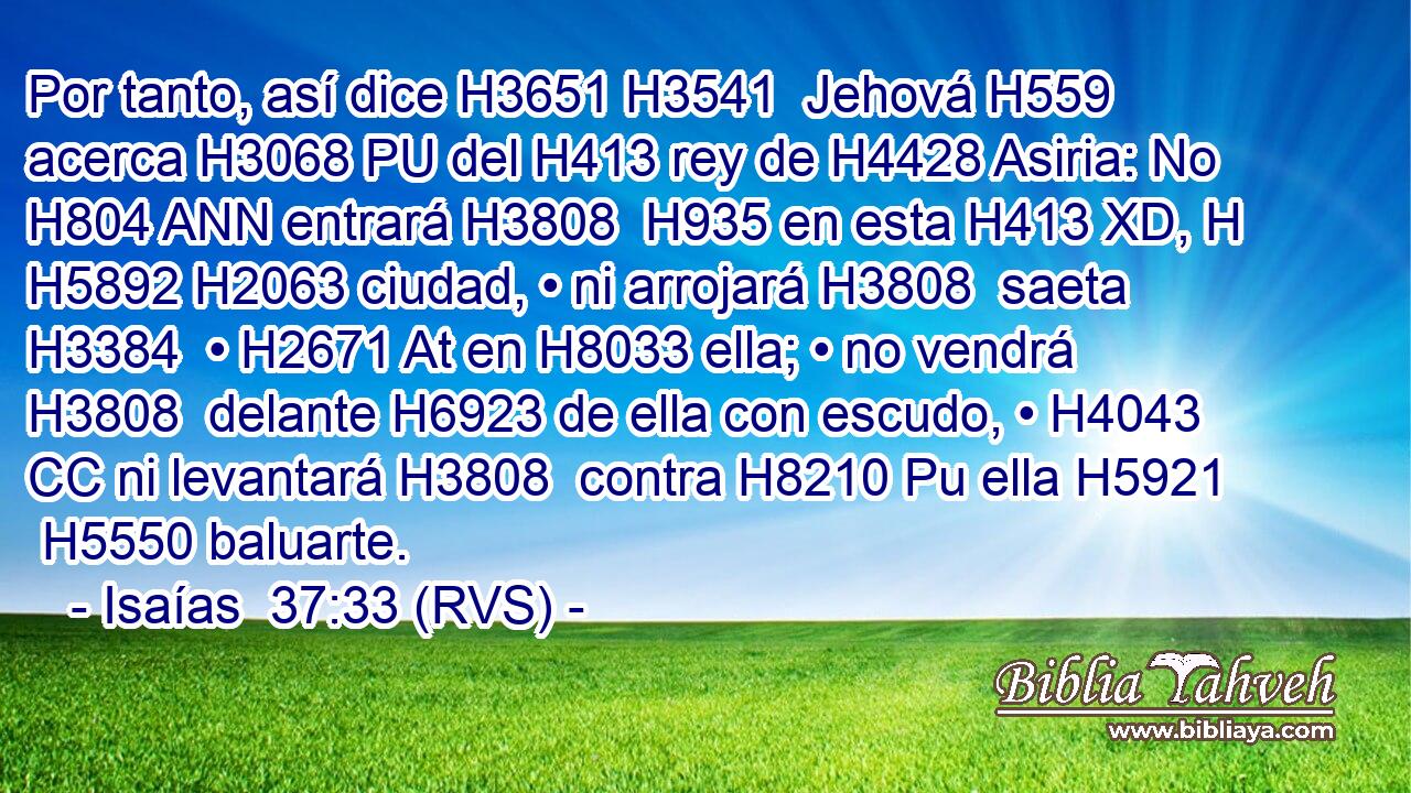 Por tanto, así dice H3651 H3541  Jehová H559  acerca H3068 PU del H413 rey de H4428 Asiria: No H804 ANN entrará H3808  H935 en esta H413 XD, H H5892 H2063 ciudad, • ni arrojará H3808  saeta H3384  • H2671 At en H8033 ella; • no vendrá H3808  delante H6923 de ella con escudo, • H4043 CC ni levantará H3808  contra H8210 Pu ella H5921  H5550 baluarte. 