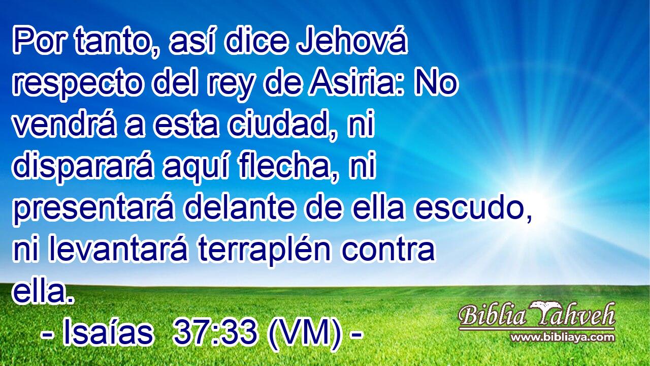  Por tanto, así dice Jehová respecto del rey de Asiria: No vendrá a esta ciudad, ni disparará aquí flecha, ni presentará delante de ella escudo, ni levantará terraplén contra ella. 