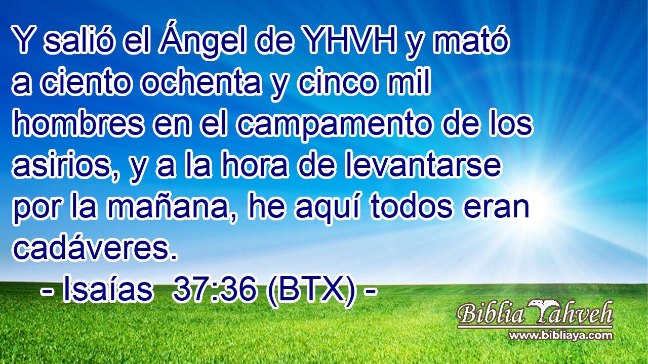 Y salió el Ángel de YHVH y mató a ciento ochenta y cinco mil hombres en el campamento de los asirios, y a la hora de levantarse por la mañana, he aquí todos eran cadáveres.