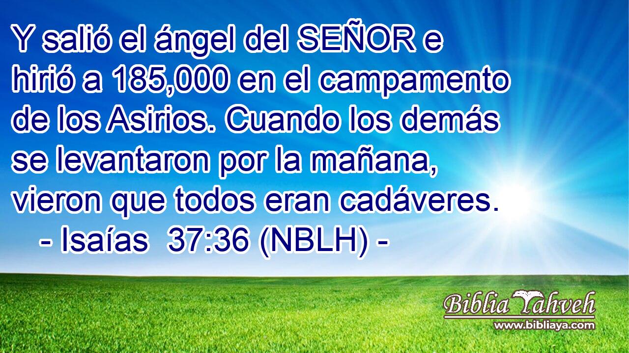  Y salió el ángel del SEÑOR e hirió a 185,000 en el campamento de los Asirios. Cuando los demás se levantaron por la mañana, vieron que todos eran cadáveres. 