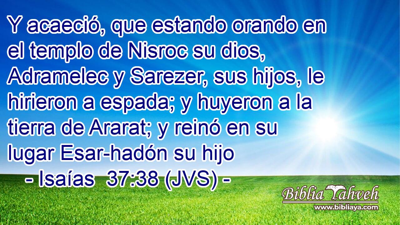 Y acaeció, que estando orando en el templo de Nisroc su dios, Adramelec y Sarezer, sus hijos, le hirieron a espada; y huyeron a la tierra de Ararat; y reinó en su lugar Esar-hadón su hijo