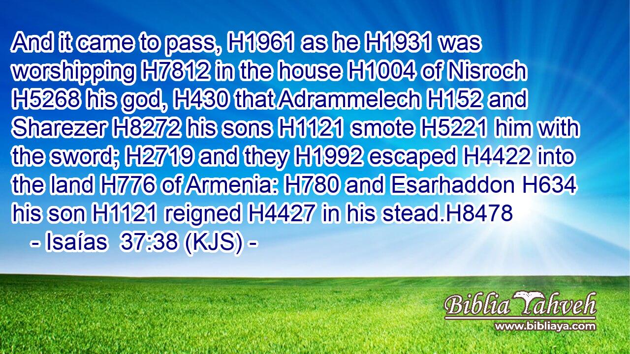 And it came to pass, H1961 as he H1931 was worshipping H7812 in the house H1004 of Nisroch H5268 his god, H430 that Adrammelech H152 and Sharezer H8272 his sons H1121 smote H5221 him with the sword; H2719 and they H1992 escaped H4422 into the land H776 of Armenia: H780 and Esarhaddon H634 his son H1121 reigned H4427 in his stead.H8478