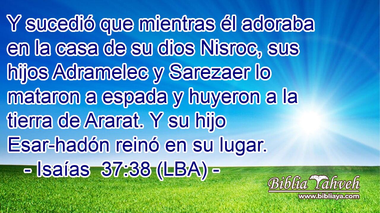 Y sucedió que mientras él adoraba en la casa de su dios Nisroc, sus hijos Adramelec y Sarezaer lo mataron a espada y huyeron a la tierra de Ararat. Y su hijo Esar-hadón reinó en su lugar.