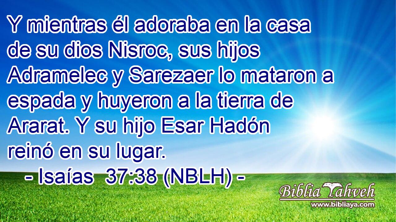  Y mientras él adoraba en la casa de su dios Nisroc, sus hijos Adramelec y Sarezaer lo mataron a espada y huyeron a la tierra de Ararat. Y su hijo Esar Hadón reinó en su lugar. 