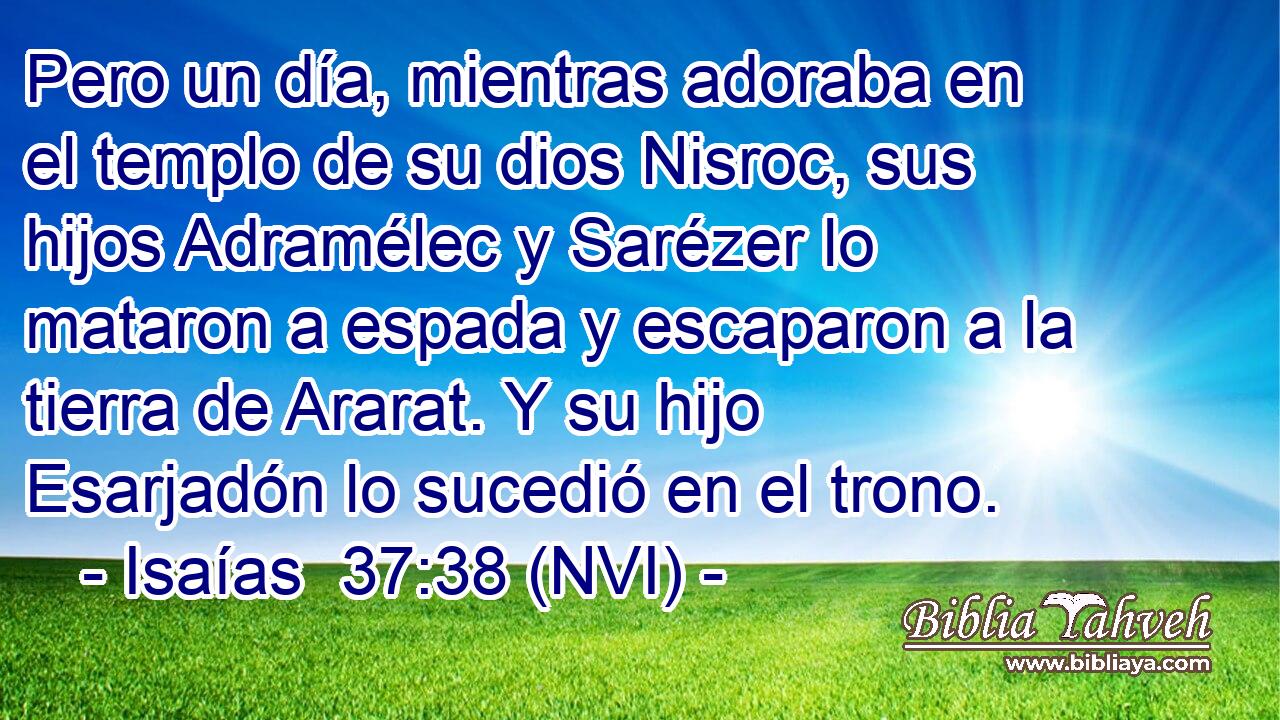 Pero un día, mientras adoraba en el templo de su dios Nisroc, sus hijos Adramélec y Sarézer lo mataron a espada y escaparon a la tierra de Ararat. Y su hijo Esarjadón lo sucedió en el trono. 