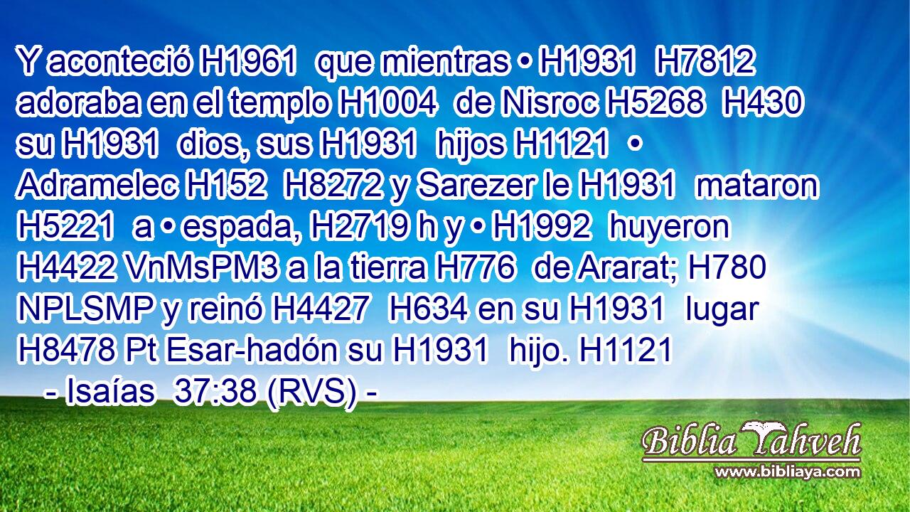 Y aconteció H1961  que mientras • H1931  H7812 adoraba en el templo H1004  de Nisroc H5268  H430 su H1931  dios, sus H1931  hijos H1121  • Adramelec H152  H8272 y Sarezer le H1931  mataron H5221  a • espada, H2719 h y • H1992  huyeron H4422 VnMsPM3 a la tierra H776  de Ararat; H780 NPLSMP y reinó H4427  H634 en su H1931  lugar H8478 Pt Esar-hadón su H1931  hijo. H1121