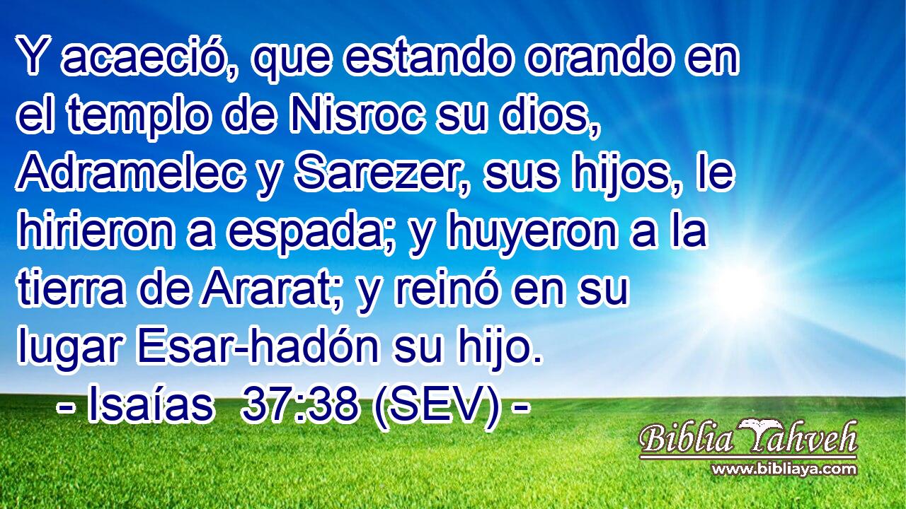 Y acaeció, que estando orando en el templo de Nisroc su dios, Adramelec y Sarezer, sus hijos, le hirieron a espada; y huyeron a la tierra de Ararat; y reinó en su lugar Esar-hadón su hijo.