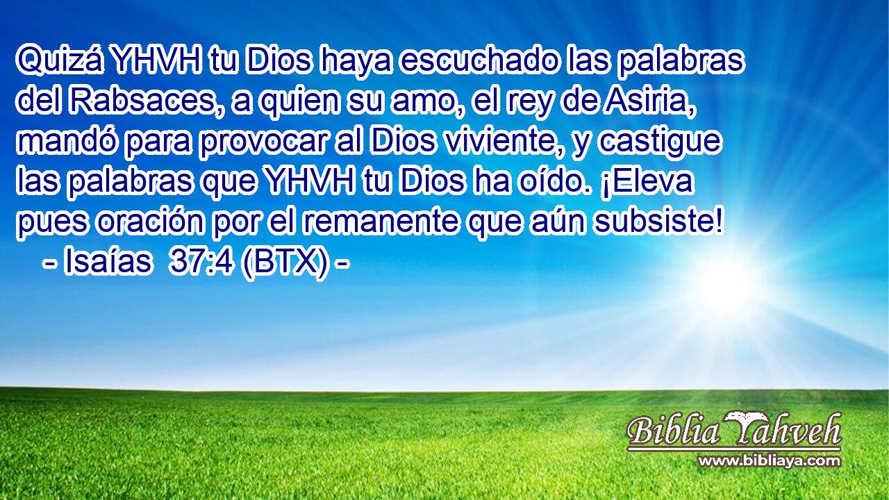 Quizá YHVH tu Dios haya escuchado las palabras del Rabsaces, a quien su amo, el rey de Asiria, mandó para provocar al Dios viviente, y castigue las palabras que YHVH tu Dios ha oído. ¡Eleva pues oración por el remanente que aún subsiste!