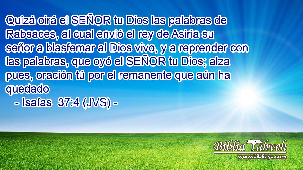 Quizá oirá el SEÑOR tu Dios las palabras de Rabsaces, al cual envió el rey de Asiria su señor a blasfemar al Dios vivo, y a reprender con las palabras, que oyó el SEÑOR tu Dios; alza pues, oración tú por el remanente que aún ha quedado