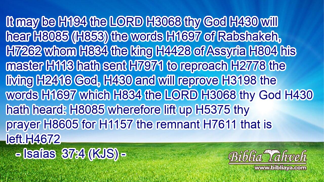 It may be H194 the LORD H3068 thy God H430 will hear H8085 (H853) the words H1697 of Rabshakeh, H7262 whom H834 the king H4428 of Assyria H804 his master H113 hath sent H7971 to reproach H2778 the living H2416 God, H430 and will reprove H3198 the words H1697 which H834 the LORD H3068 thy God H430 hath heard: H8085 wherefore lift up H5375 thy prayer H8605 for H1157 the remnant H7611 that is left.H4672