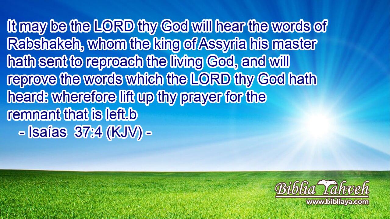 It may be the LORD thy God will hear the words of Rabshakeh, whom the king of Assyria his master hath sent to reproach the living God, and will reprove the words which the LORD thy God hath heard: wherefore lift up thy prayer for the remnant that is left.b