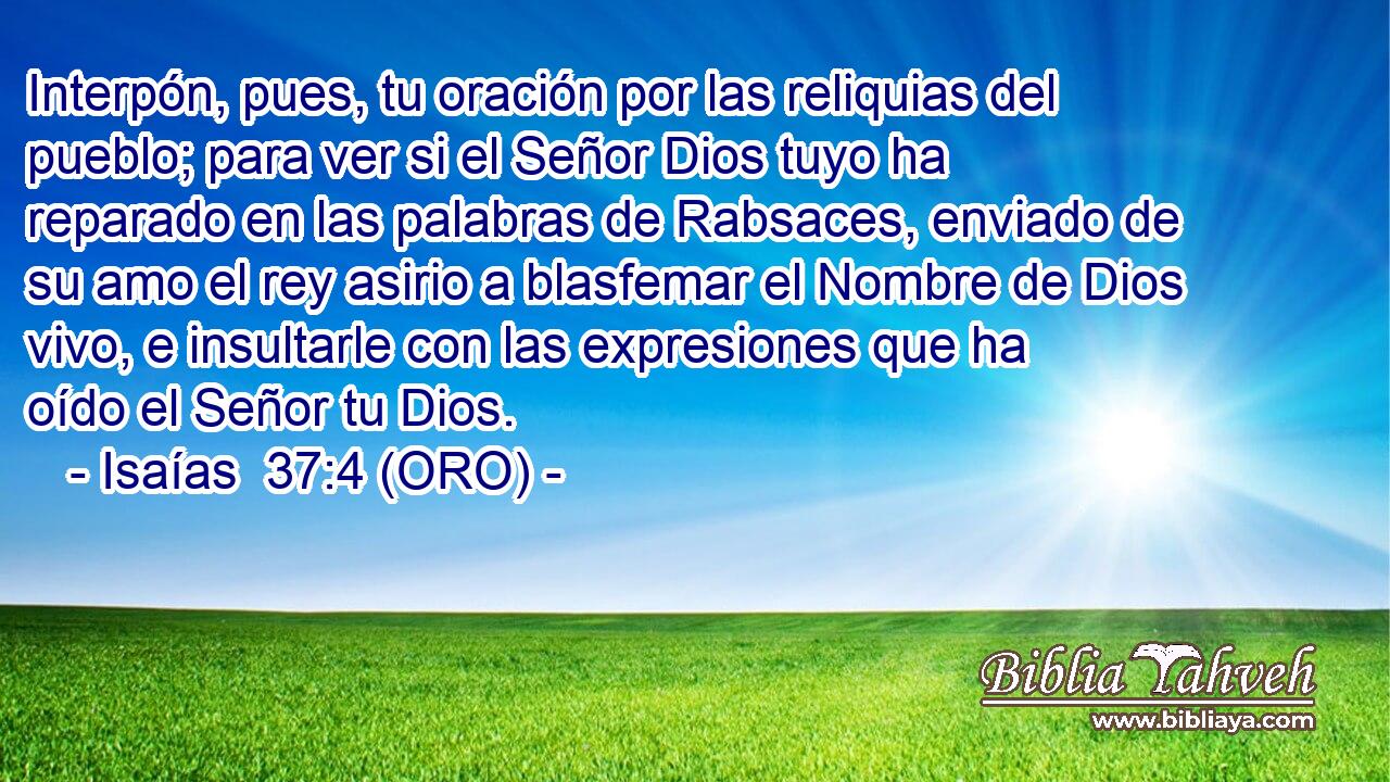  Interpón, pues, tu oración por las reliquias del pueblo; para ver si el Señor Dios tuyo ha reparado en las palabras de Rabsaces, enviado de su amo el rey asirio a blasfemar el Nombre de Dios vivo, e insultarle con las expresiones que ha oído el Señor tu Dios. 