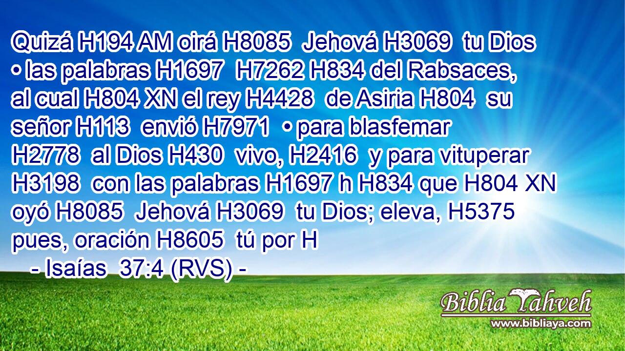 Quizá H194 AM oirá H8085  Jehová H3069  tu Dios • las palabras H1697  H7262 H834 del Rabsaces, al cual H804 XN el rey H4428  de Asiria H804  su señor H113  envió H7971  • para blasfemar H2778  al Dios H430  vivo, H2416  y para vituperar H3198  con las palabras H1697 h H834 que H804 XN oyó H8085  Jehová H3069  tu Dios; eleva, H5375  pues, oración H8605  tú por H