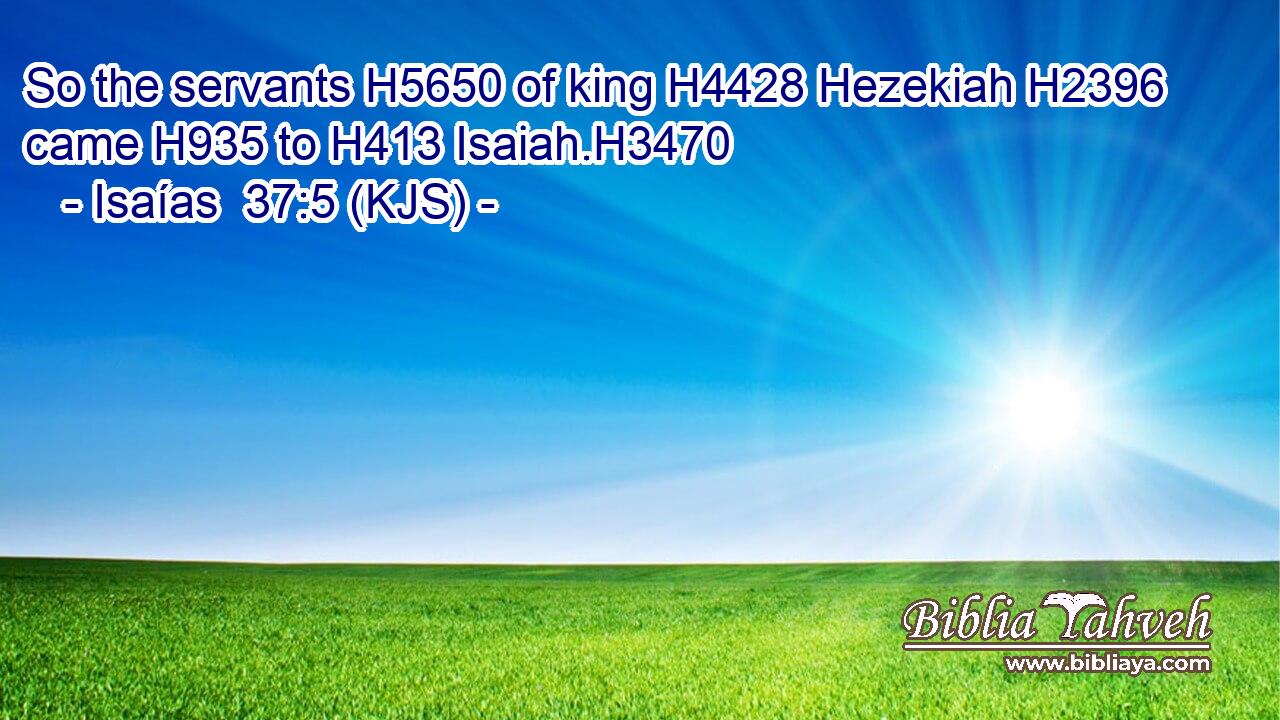 So the servants H5650 of king H4428 Hezekiah H2396 came H935 to H413 Isaiah.H3470