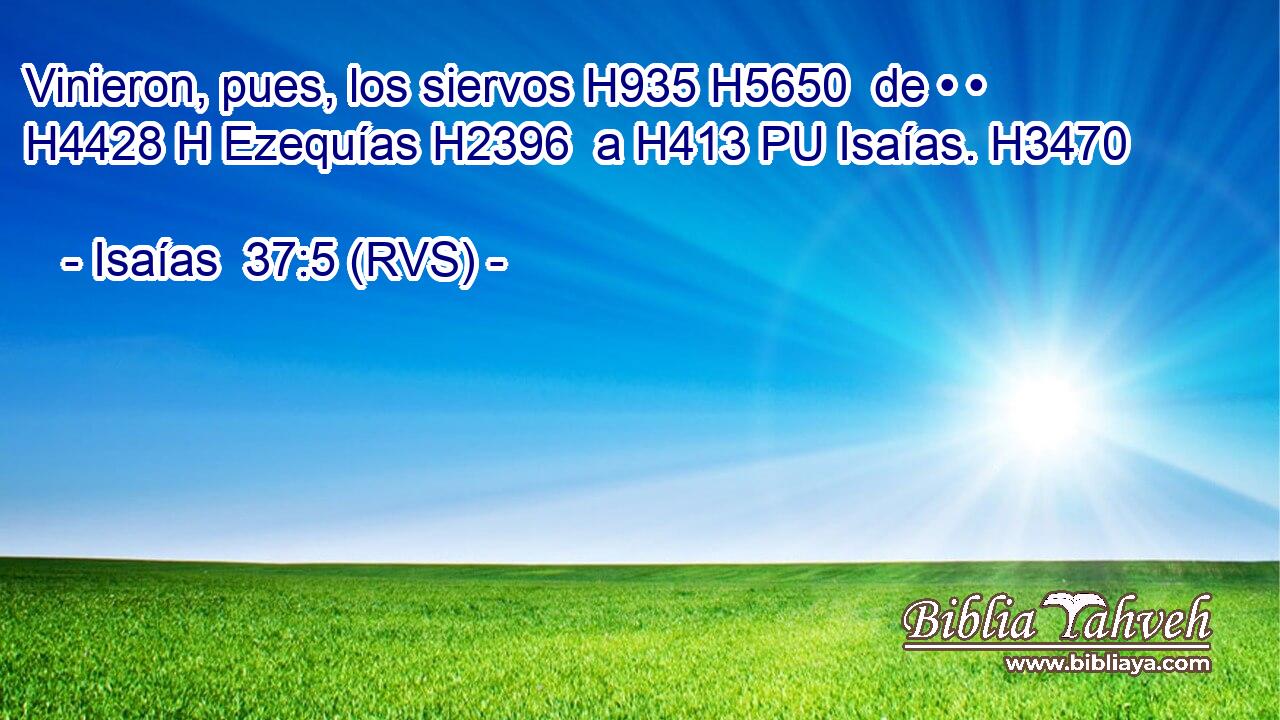 Vinieron, pues, los siervos H935 H5650  de • • H4428 H Ezequías H2396  a H413 PU Isaías. H3470  