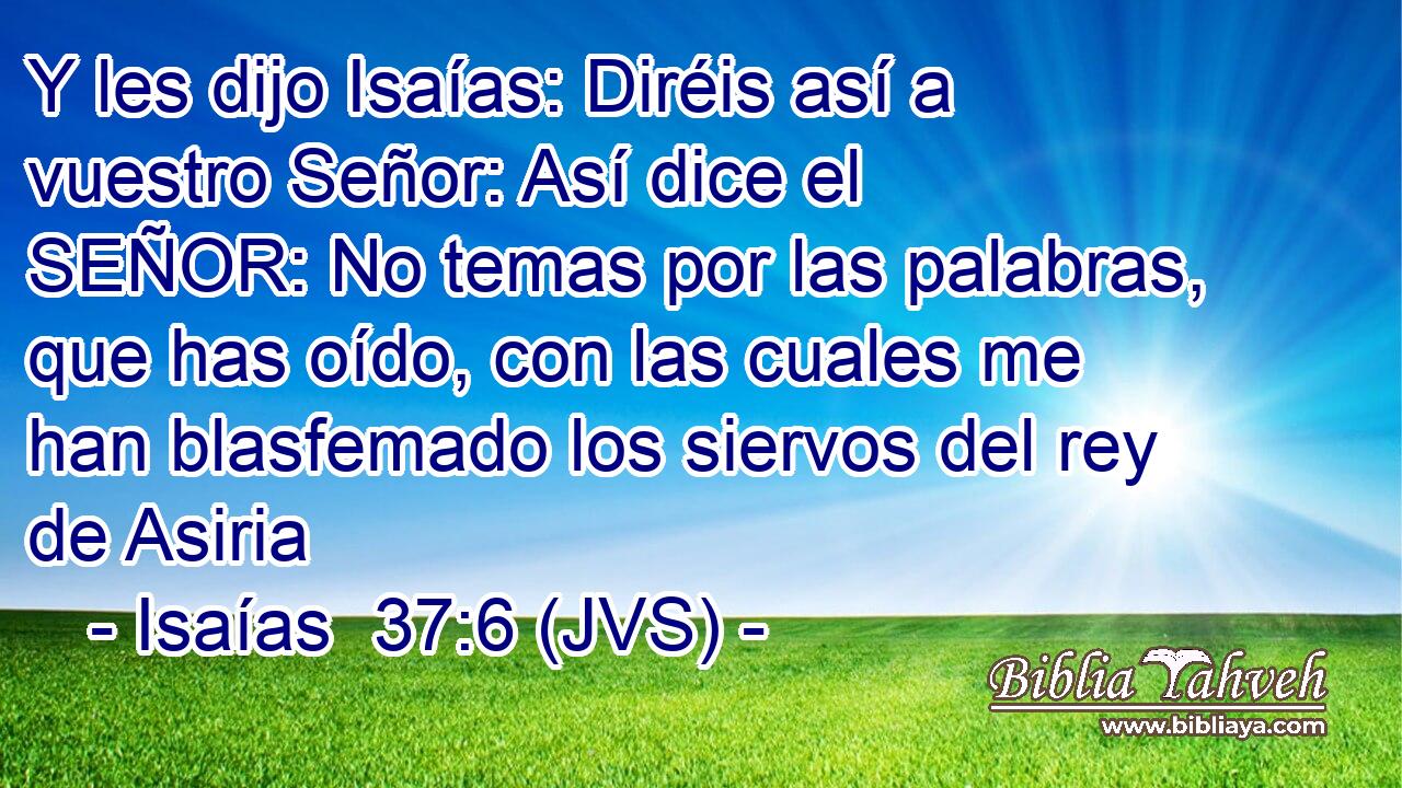Y les dijo Isaías: Diréis así a vuestro Señor: Así dice el SEÑOR: No temas por las palabras, que has oído, con las cuales me han blasfemado los siervos del rey de Asiria