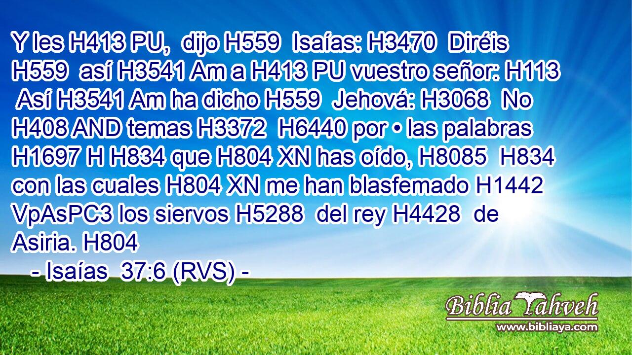 Y les H413 PU,  dijo H559  Isaías: H3470  Diréis H559  así H3541 Am a H413 PU vuestro señor: H113  Así H3541 Am ha dicho H559  Jehová: H3068  No H408 AND temas H3372  H6440 por • las palabras H1697 H H834 que H804 XN has oído, H8085  H834 con las cuales H804 XN me han blasfemado H1442 VpAsPC3 los siervos H5288  del rey H4428  de Asiria. H804  