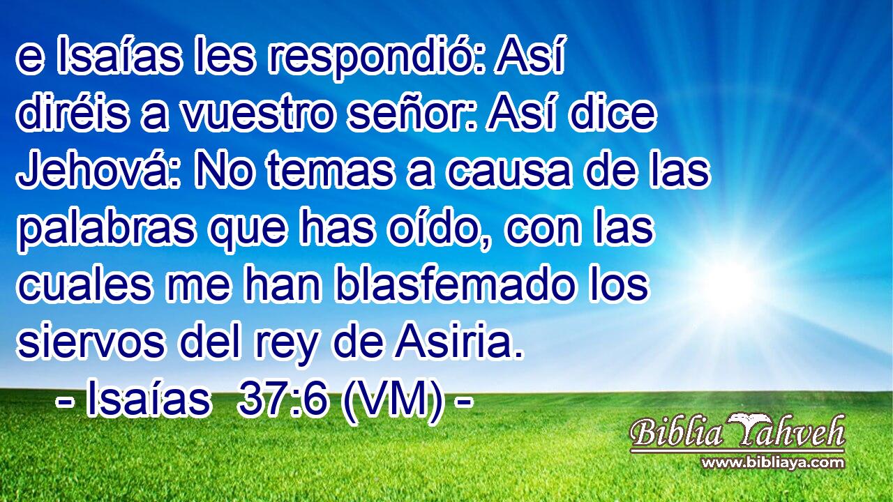  e Isaías les respondió: Así diréis a vuestro señor: Así dice Jehová: No temas a causa de las palabras que has oído, con las cuales me han blasfemado los siervos del rey de Asiria. 