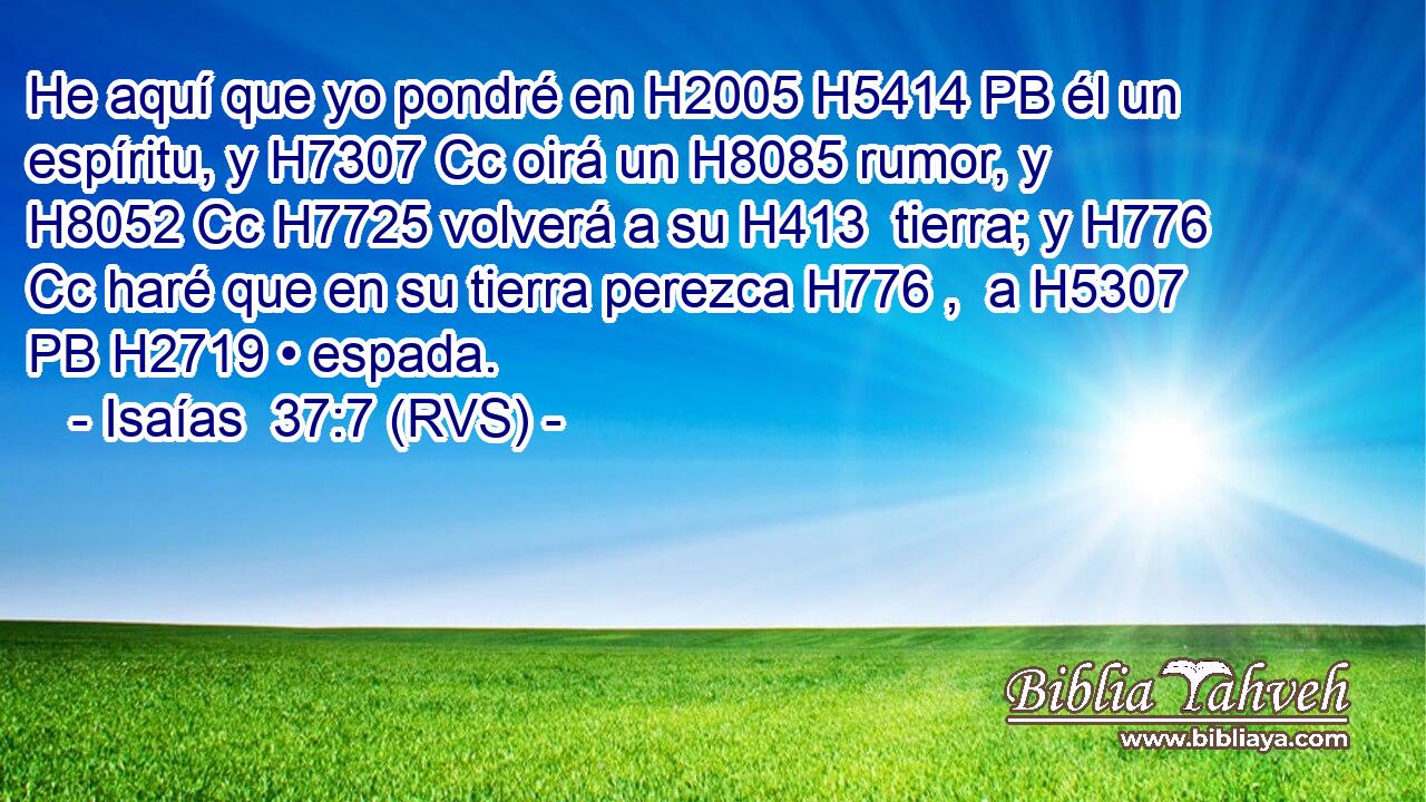 He aquí que yo pondré en H2005 H5414 PB él un espíritu, y H7307 Cc oirá un H8085 rumor, y H8052 Cc H7725 volverá a su H413  tierra; y H776 Cc haré que en su tierra perezca H776 ,  a H5307 PB H2719 • espada. 