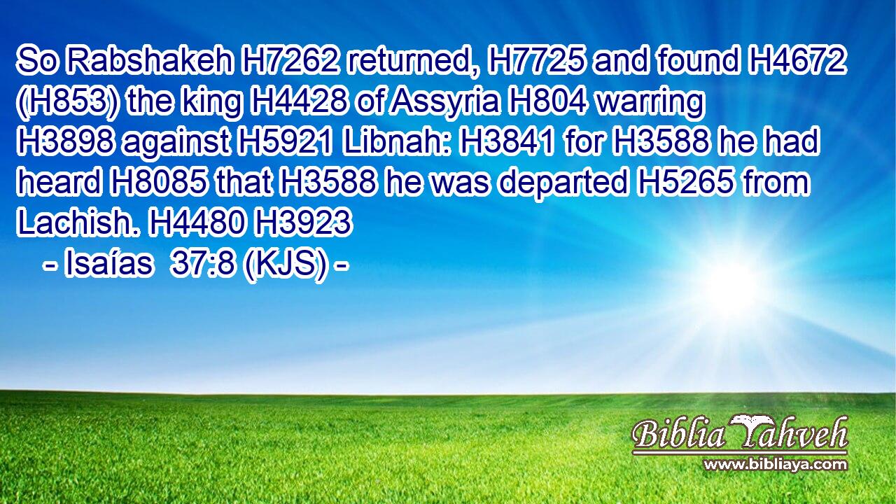 So Rabshakeh H7262 returned, H7725 and found H4672 (H853) the king H4428 of Assyria H804 warring H3898 against H5921 Libnah: H3841 for H3588 he had heard H8085 that H3588 he was departed H5265 from Lachish. H4480 H3923