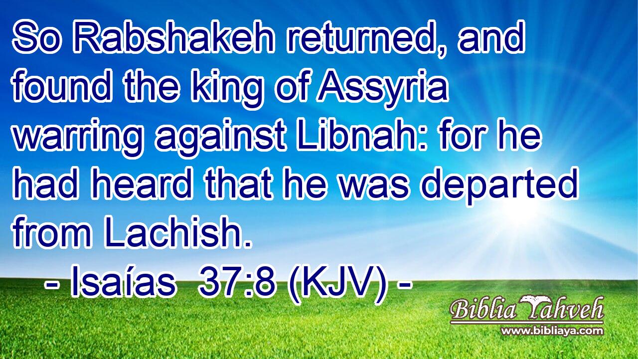 So Rabshakeh returned, and found the king of Assyria warring against Libnah: for he had heard that he was departed from Lachish.