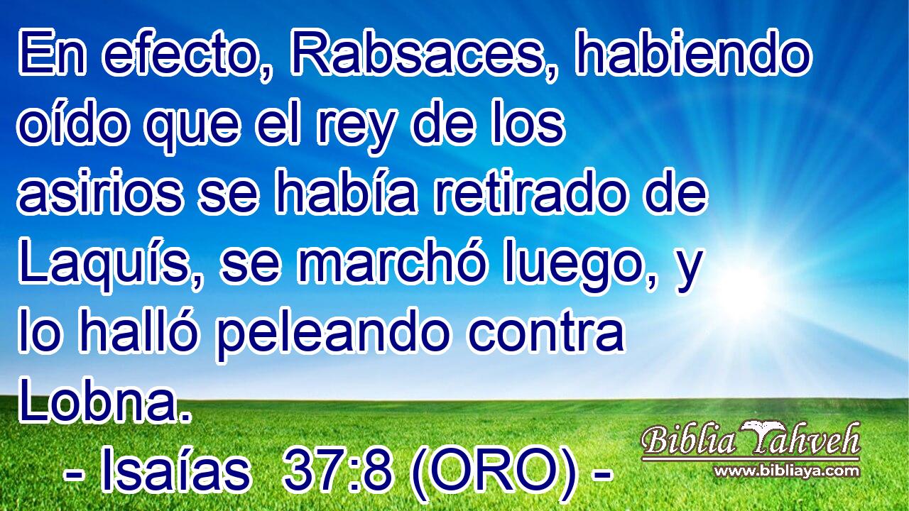  En efecto, Rabsaces, habiendo oído que el rey de los asirios se había retirado de Laquís, se marchó luego, y lo halló peleando contra Lobna. 