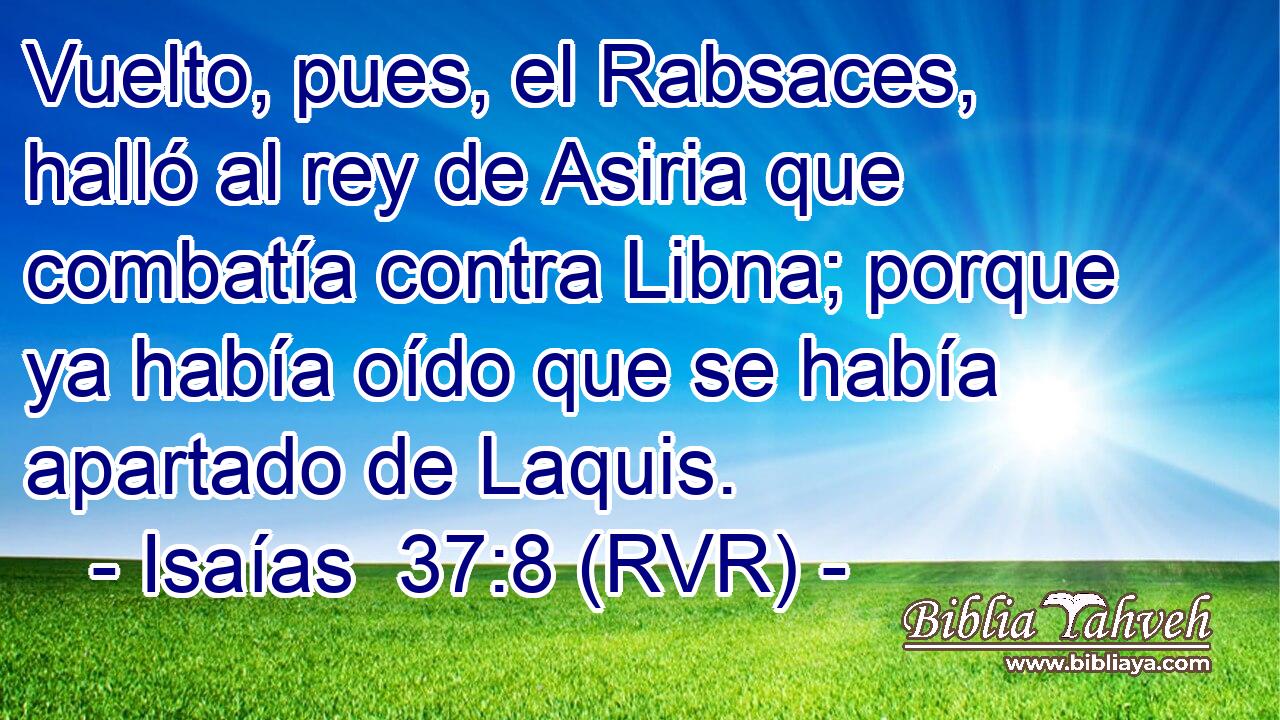 Vuelto, pues, el Rabsaces, halló al rey de Asiria que combatía contra Libna; porque ya había oído que se había apartado de Laquis.