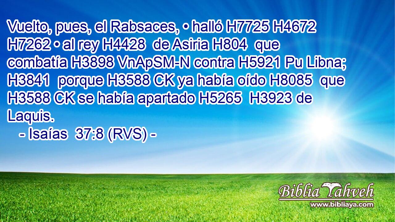 Vuelto, pues, el Rabsaces, • halló H7725 H4672  H7262 • al rey H4428  de Asiria H804  que combatía H3898 VnApSM-N contra H5921 Pu Libna; H3841  porque H3588 CK ya había oído H8085  que H3588 CK se había apartado H5265  H3923 de Laquis. 