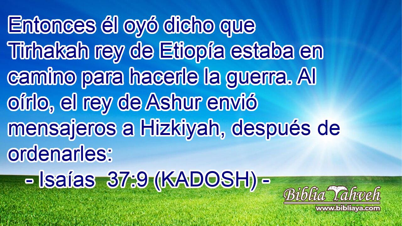  Entonces él oyó dicho que Tirhakah rey de Etiopía estaba en camino para hacerle la guerra. Al oírlo, el rey de Ashur envió mensajeros a Hizkiyah, después de ordenarles: 