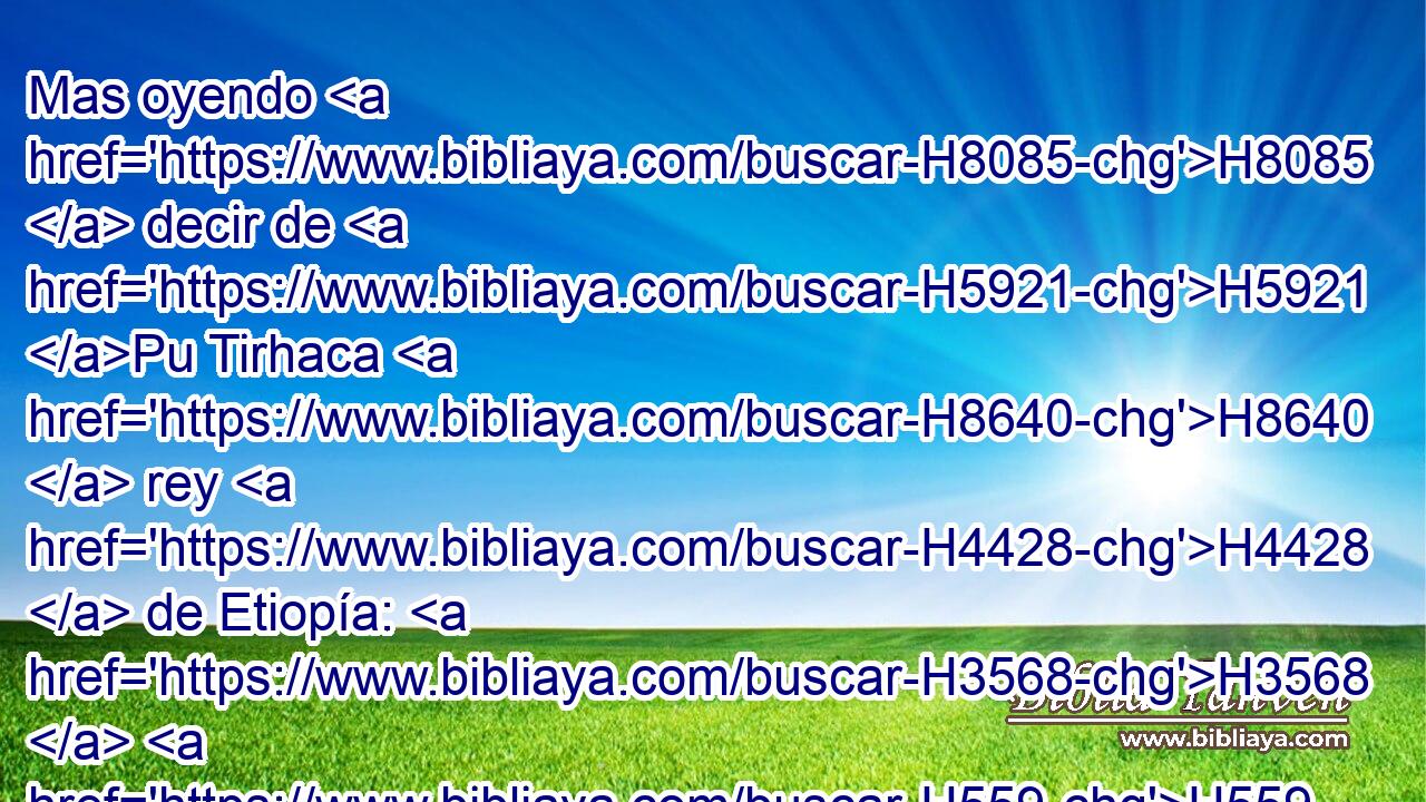 Mas oyendo H8085  decir de H5921 Pu Tirhaca H8640  rey H4428  de Etiopía: H3568  H559 He aquí que ha salido para H3318 PL hacerte guerra; al H3898 H854 • oírlo, • H8085 Cc envió embajadores H7971  a H4397 PU Ezequías, H413  diciendo: H2396 PL,  H559 