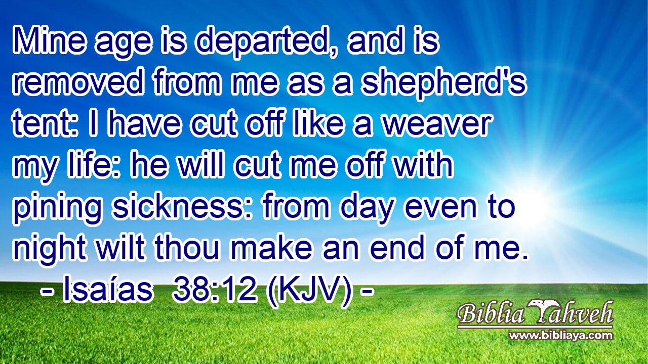 Mine age is departed, and is removed from me as a shepherd's tent: I have cut off like a weaver my life: he will cut me off with pining sickness: from day even to night wilt thou make an end of me.